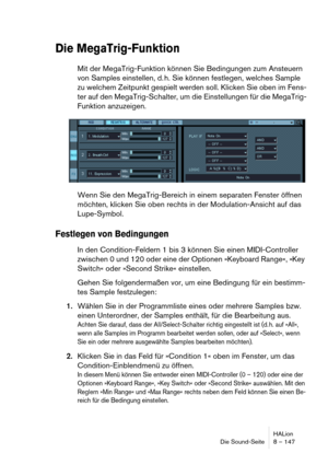 Page 147HALion
Die Sound-Seite 8 – 147
Die MegaTrig-Funktion
Mit der MegaTrig-Funktion können Sie Bedingungen zum Ansteuern 
von Samples einstellen, d. h. Sie können festlegen, welches Sample 
zu welchem Zeitpunkt gespielt werden soll. Klicken Sie oben im Fens-
ter auf den MegaTrig-Schalter, um die Einstellungen für die MegaTrig-
Funktion anzuzeigen.
Wenn Sie den MegaTrig-Bereich in einem separaten Fenster öffnen 
möchten, klicken Sie oben rechts in der Modulation-Ansicht auf das 
Lupe-Symbol.
Festlegen von...