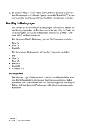 Page 148HALion
8 – 148 Die Sound-Seite
3.Im Bereich »Play if« rechts neben dem Controller-Bereich können Sie 
Ihre Einstellungen mit Hilfe der Operatoren AND/OR/AND NOT kombi-
nieren und so Bedingungen für das Auslösen von Samples festlegen.
Die »Play If«-Bedingungen
Sie können bis zu vier »Play If«-Bedingungen kombinieren. Stellen Sie 
die Bedingungen über die Einblendmenüs der vier »Play If«-Felder ein 
und verknüpfen Sie sie durch Bool’sche Operatoren (»AND«, »OR« 
oder »AND NOT«) miteinander.
Für die erste...