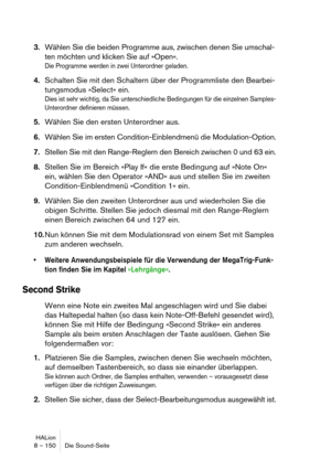 Page 150HALion
8 – 150 Die Sound-Seite
3.Wählen Sie die beiden Programme aus, zwischen denen Sie umschal-
ten möchten und klicken Sie auf »Open«.
Die Programme werden in zwei Unterordner geladen.
4.Schalten Sie mit den Schaltern über der Programmliste den Bearbei-
tungsmodus »Select« ein.
Dies ist sehr wichtig, da Sie unterschiedliche Bedingungen für die einzelnen Samples-
Unterordner definieren müssen.
5.Wählen Sie den ersten Unterordner aus.
6.Wählen Sie im ersten Condition-Einblendmenü die Modulation-Option....