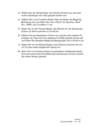 Page 151HALion
Die Sound-Seite 8 – 151
3.Wählen Sie das Sample (bzw. den Sample-Ordner) aus, das beim 
ersten Anschlagen der Taste gespielt werden soll.
4.Wählen Sie in der Condition-Spalte »Second Strike« als MegaTrig-
Bedingung aus und stellen Sie unter »Play If« die Optionen »Note 
On«, »AND« und »Condition 1« ein.
5.Stellen Sie mit den Range-Reglern den Bereich für das Sample/den 
Ordner auf Werte zwischen 0 und 63 ein.
6.Wählen Sie das Sample/den Ordner aus, das/der beim zweiten An-
schlagen der Taste (und...