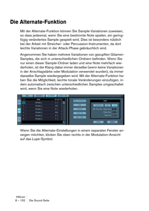 Page 152HALion
8 – 152 Die Sound-Seite
Die Alternate-Funktion
Mit der Alternate-Funktion können Sie Sample-Variationen zuweisen, 
so dass jedesmal, wenn Sie eine bestimmte Note spielen, ein gering-
fügig verändertes Sample gespielt wird. Dies ist besonders nützlich 
bei der Arbeit mit Streicher- oder Percussion-Instrumenten, da dort 
leichte Variationen in der Attack-Phase gebräuchlich sind.
Angenommen Sie haben mehrere Variationen von gezupften Gitarren-
Samples, die sich in unterschiedlichen Ordnern befinden....