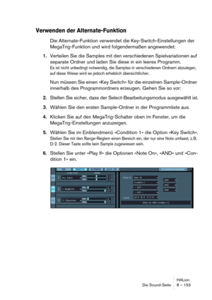 Page 153HALion
Die Sound-Seite 8 – 153
Verwenden der Alternate-Funktion
Die Alternate-Funktion verwendet die Key-Switch-Einstellungen der 
MegaTrig-Funktion und wird folgendermaßen angewendet:
1.Verteilen Sie die Samples mit den verschiedenen Spielvariationen auf 
separate Ordner und laden Sie diese in ein leeres Programm.
Es ist nicht unbedingt notwendig, die Samples in verschiedenen Ordnern abzulegen, 
auf diese Weise wird es jedoch erheblich übersichtlicher.
Nun müssen Sie einen »Key Switch« für die einzelnen...