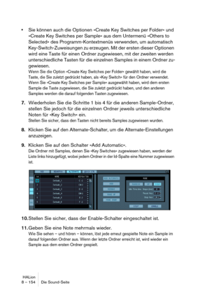 Page 154HALion
8 – 154 Die Sound-Seite
Sie können auch die Optionen »Create Key Switches per Folder« und 
»Create Key Switches per Sample« aus dem Untermenü »Others to 
Selected« des Programm-Kontextmenüs verwenden, um automatisch 
Key-Switch-Zuweisungen zu erzeugen. Mit der ersten dieser Optionen 
wird eine Taste für einen Ordner zugewiesen, mit der zweiten werden 
unterschiedliche Tasten für die einzelnen Samples in einem Ordner zu-
gewiesen.
Wenn Sie die Option »Create Key Switches per Folder« gewählt haben,...