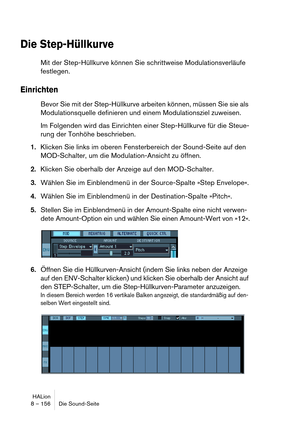 Page 156HALion
8 – 156 Die Sound-Seite
Die Step-Hüllkurve
Mit der Step-Hüllkurve können Sie schrittweise Modulationsverläufe 
festlegen.
Einrichten
Bevor Sie mit der Step-Hüllkurve arbeiten können, müssen Sie sie als 
Modulationsquelle definieren und einem Modulationsziel zuweisen.
Im Folgenden wird das Einrichten einer Step-Hüllkurve für die Steue-
rung der Tonhöhe beschrieben.
1.Klicken Sie links im oberen Fensterbereich der Sound-Seite auf den 
MOD-Schalter, um die Modulation-Ansicht zu öffnen.
2.Klicken Sie...