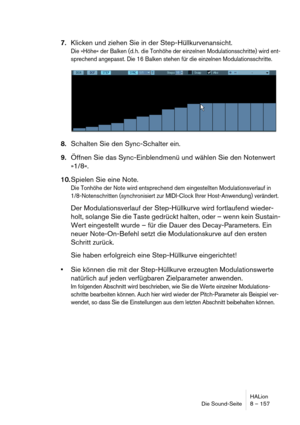 Page 157HALion
Die Sound-Seite 8 – 157
7.Klicken und ziehen Sie in der Step-Hüllkurvenansicht.
Die »Höhe« der Balken (d. h. die Tonhöhe der einzelnen Modulationsschritte) wird ent-
sprechend angepasst. Die 16 Balken stehen für die einzelnen Modulationsschritte.
8.Schalten Sie den Sync-Schalter ein.
9.Öffnen Sie das Sync-Einblendmenü und wählen Sie den Notenwert 
»1/8«.
10.Spielen Sie eine Note.
Die Tonhöhe der Note wird entsprechend dem eingestellten Modulationsverlauf in 
1/8-Notenschritten (synchronisiert zur...