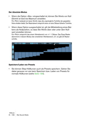 Page 160HALion
8 – 160 Die Sound-Seite
Der Absolute-Modus
Wenn die Option »Abs.« eingeschaltet ist, können Sie Werte von Null 
(Schritt ist leer) bis Maximum einstellen.
Für »Pitch« bedeutet ein leerer Schritt, dass die ursprüngliche Tonhöhe der gespielten 
Note erhalten bleibt. Der Maximalwert entspricht einer um eine Oktave höheren Tonhöhe.
Wenn diese Option ausgeschaltet ist, gilt die Mittelstellung eines Bal-
kens als Nullposition, so dass Sie Werte über oder unter dem Null-
wert einstellen können.
Für...