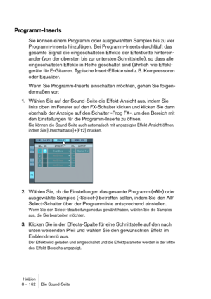 Page 162HALion
8 – 162 Die Sound-Seite
Programm-Inserts
Sie können einem Programm oder ausgewählten Samples bis zu vier 
Programm-Inserts hinzufügen. Bei Programm-Inserts durchläuft das 
gesamte Signal die eingeschalteten Effekte der Effektkette hinterein-
ander (von der obersten bis zur untersten Schnittstelle), so dass alle 
eingeschalteten Effekte in Reihe geschaltet sind (ähnlich wie Effekt-
geräte für E-Gitarren. Typische Insert-Effekte sind z. B. Kompressoren 
oder Equalizer.
Wenn Sie Programm-Inserts...
