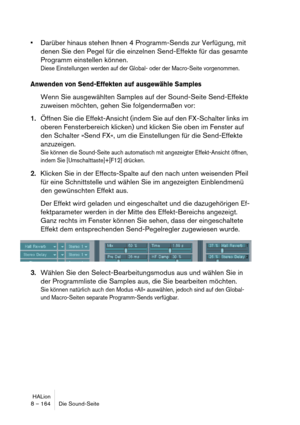 Page 164HALion
8 – 164 Die Sound-Seite
Darüber hinaus stehen Ihnen 4 Programm-Sends zur Verfügung, mit 
denen Sie den Pegel für die einzelnen Send-Effekte für das gesamte 
Programm einstellen können.
Diese Einstellungen werden auf der Global- oder der Macro-Seite vorgenommen.
Anwenden von Send-Effekten auf ausgewähle Samples
Wenn Sie ausgewählten Samples auf der Sound-Seite Send-Effekte 
zuweisen möchten, gehen Sie folgendermaßen vor:
1.Öffnen Sie die Effekt-Ansicht (indem Sie auf den FX-Schalter links im...