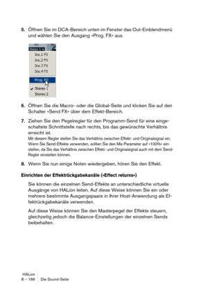 Page 166HALion
8 – 166 Die Sound-Seite
5.Öffnen Sie im DCA-Bereich unten im Fenster das Out-Einblendmenü 
und wählen Sie den Ausgang »Prog. FX« aus.
6.Öffnen Sie die Macro- oder die Global-Seite und klicken Sie auf den 
Schalter »Send FX« über dem Effekt-Bereich.
7.Ziehen Sie den Pegelregler für den Programm-Send für eine einge-
schaltete Schnittstelle nach rechts, bis das gewünschte Verhältnis 
erreicht ist.
Mit diesem Regler stellen Sie das Verhältnis zwischen Effekt- und Originalsignal ein. 
Wenn Sie...