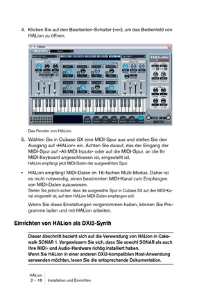 Page 18HALion
2 – 18 Installation und Einrichten
4. Klicken Sie auf den Bearbeiten-Schalter (»e«), um das Bedienfeld von 
HALion zu öffnen.
Das Fenster von HALion.
5. Wählen Sie in Cubase SX eine MIDI-Spur aus und stellen Sie den 
Ausgang auf »HALion« ein. Achten Sie darauf, das der Eingang der 
MIDI-Spur auf »All MIDI Inputs« oder auf die MIDI-Spur, an die Ihr 
MIDI-Keyboard angeschlossen ist, eingestellt ist.
HALion empfängt jetzt MIDI-Daten der ausgewählten Spur.
 HALion empfängt MIDI-Daten im 16-fachen...