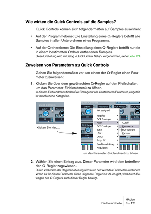 Page 171HALion
Die Sound-Seite 8 – 171
Wie wirken die Quick Controls auf die Samples?
Quick Controls können sich folgendermaßen auf Samples auswirken:
Auf der Programmebene: Die Einstellung eines Q-Reglers betrifft alle 
Samples in allen Unterordnern eines Programms.
Auf der Ordnerebene: Die Einstellung eines Q-Reglers betrifft nur die 
in einem bestimmten Ordner enthaltenen Samples.
Diese Einstellung wird im Dialog »Quick Control Setup« vorgenommen, siehe Seite 174.
Zuweisen von Parametern zu Quick Controls...