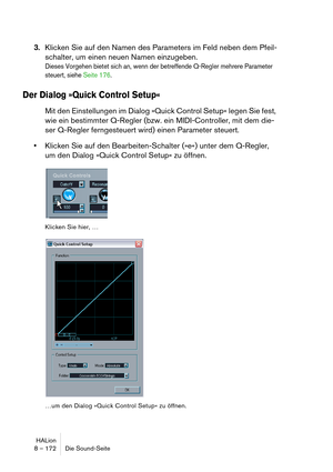 Page 172HALion
8 – 172 Die Sound-Seite
3.Klicken Sie auf den Namen des Parameters im Feld neben dem Pfeil-
schalter, um einen neuen Namen einzugeben.
Dieses Vorgehen bietet sich an, wenn der betreffende Q-Regler mehrere Parameter 
steuert, siehe Seite 176.
Der Dialog »Quick Control Setup«
Mit den Einstellungen im Dialog »Quick Control Setup« legen Sie fest, 
wie ein bestimmter Q-Regler (bzw. ein MIDI-Controller, mit dem die-
ser Q-Regler ferngesteuert wird) einen Parameter steuert.
Klicken Sie auf den...
