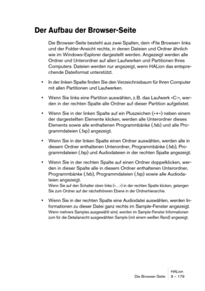 Page 179HALion
Die Browser-Seite 9 – 179
Der Aufbau der Browser-Seite
Die Browser-Seite besteht aus zwei Spalten, dem »File Browser« links 
und der Folder-Ansicht rechts, in denen Dateien und Ordner ähnlich 
wie im Windows-Explorer dargestellt werden. Angezeigt werden alle 
Ordner und Unterordner auf allen Laufwerken und Partitionen Ihres 
Computers. Dateien werden nur angezeigt, wenn HALion das entspre-
chende Dateiformat unterstützt.
In der linken Spalte finden Sie den Verzeichnisbaum für Ihren Computer 
mit...