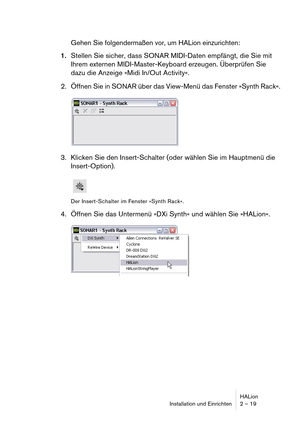 Page 19HALion
Installation und Einrichten 2 – 19
Gehen Sie folgendermaßen vor, um HALion einzurichten:
1.Stellen Sie sicher, dass SONAR MIDI-Daten empfängt, die Sie mit 
Ihrem externen MIDI-Master-Keyboard erzeugen. Überprüfen Sie 
dazu die Anzeige »Midi In/Out Activity«.
2. Öffnen Sie in SONAR über das View-Menü das Fenster »Synth Rack«.
3. Klicken Sie den Insert-Schalter (oder wählen Sie im Hauptmenü die 
Insert-Option).
Der Insert-Schalter im Fenster »Synth Rack«.
4. Öffnen Sie das Untermenü »DXi Synth« und...