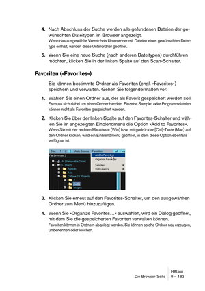 Page 183HALion
Die Browser-Seite 9 – 183
4.Nach Abschluss der Suche werden alle gefundenen Dateien der ge-
wünschten Dateitypen im Browser angezeigt.
Wenn das ausgewählte Verzeichnis Unterordner mit Dateien eines gewünschten Datei-
typs enthält, werden diese Unterordner geöffnet.
5.Wenn Sie eine neue Suche (nach anderen Dateitypen) durchführen 
möchten, klicken Sie in der linken Spalte auf den Scan-Schalter.
Favoriten (»Favorites«)
Sie können bestimmte Ordner als Favoriten (engl. »Favorites«) 
speichern und...