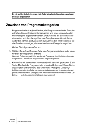 Page 190HALion
9 – 190 Die Browser-Seite
Es ist nicht möglich, in einer .hsb-Datei abgelegte Samples aus dieser 
Datei zu exportieren.
Zuweisen von Programmkategorien
Programmdateien (.fxp) und Ordner, die Programme und/oder Samples 
enthalten, können Instrumentenkategorien und einer entsprechenden 
Unterkategorie zugeordnet werden. Dadurch wird die Suche nach In-
strumenten und den dazugehörenden Samples wesentlich einfacher. 
Außerdem können Sie Kategorien dazu verwenden, im Browser nur sol-
che Dateien...