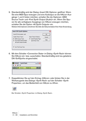 Page 20HALion
2 – 20 Installation und Einrichten
5. Standardmäßig wird der Dialog »Insert DXi Options« geöffnet. Wenn 
Sie eine MIDI-Spur erzeugen und eine Audiospur an die HALion-Aus-
gänge 1 und 2 leiten möchten, schalten Sie die Optionen »MIDI 
Source Track« und »First Synth Output (Audio)« ein. Wenn Sie Spu-
ren für alle verfügbaren Ausgänge von HALion erzeugen möchten, 
schalten Sie die Option »All Synth Outputs« ein.
Weitere Informationen entnehmen Sie bitte der Dokumentation Ihrer Host-Anwendung.
6. Mit...