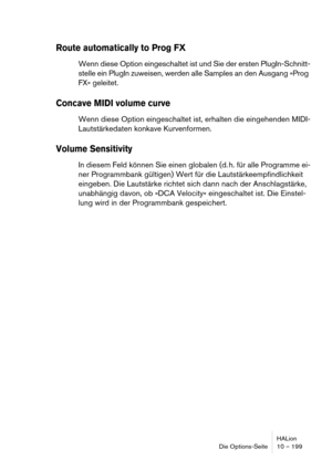 Page 199HALion
Die Options-Seite 10 – 199
Route automatically to Prog FX
Wenn diese Option eingeschaltet ist und Sie der ersten PlugIn-Schnitt-
stelle ein PlugIn zuweisen, werden alle Samples an den Ausgang »Prog 
FX« geleitet.
Concave MIDI volume curve
Wenn diese Option eingeschaltet ist, erhalten die eingehenden MIDI-
Lautstärkedaten konkave Kurvenformen.
Volume Sensitivity
In diesem Feld können Sie einen globalen (d. h. für alle Programme ei-
ner Programmbank gültigen) Wert für die Lautstärkeempfindlichkeit...