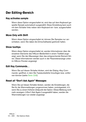 Page 200HALion
10 – 200 Die Options-Seite
Der Editing-Bereich
Key activates sample
Wenn diese Option eingeschaltet ist, wird das auf dem Keyboard ge-
spielte Sample automatisch ausgewählt. Diese Einstellung kann auch 
mit dem Schalter links neben dem Keyboard ein- bzw. ausgeschaltet 
werden.
Move Only with Shift
Wenn diese Option eingeschaltet ist, können Sie Samples nur ver-
schieben, wenn Sie dabei die [Umschalttaste] gedrückt halten.
Show tooltips
Wenn diese Option eingeschaltet ist, werden Informationen über...