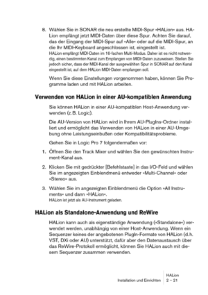 Page 21HALion
Installation und Einrichten 2 – 21
8. Wählen Sie in SONAR die neu erstellte MIDI-Spur »HALion« aus. HA-
Lion empfängt jetzt MIDI-Daten über diese Spur. Achten Sie darauf, 
das der Eingang der MIDI-Spur auf »Alle« oder auf die MIDI-Spur, an 
die Ihr MIDI-Keyboard angeschlossen ist, eingestellt ist.
HALion empfängt MIDI-Daten im 16-fachen Multi-Modus. Daher ist es nicht notwen-
dig, einen bestimmten Kanal zum Empfangen von MIDI-Daten zuzuweisen. Stellen Sie 
jedoch sicher, dass der MIDI-Kanal der...