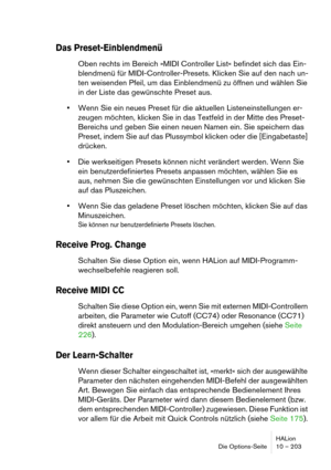 Page 203HALion
Die Options-Seite 10 – 203
Das Preset-Einblendmenü
Oben rechts im Bereich »MIDI Controller List« befindet sich das Ein-
blendmenü für MIDI-Controller-Presets. Klicken Sie auf den nach un-
ten weisenden Pfeil, um das Einblendmenü zu öffnen und wählen Sie 
in der Liste das gewünschte Preset aus.
Wenn Sie ein neues Preset für die aktuellen Listeneinstellungen er-
zeugen möchten, klicken Sie in das Textfeld in der Mitte des Preset-
Bereichs und geben Sie einen neuen Namen ein. Sie speichern das...