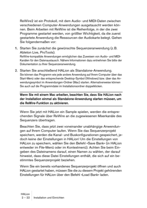 Page 22HALion
2 – 22 Installation und Einrichten
ReWire2 ist ein Protokoll, mit dem Audio- und MIDI-Daten zwischen 
verschiedenen Computer-Anwendungen ausgetauscht werden kön-
nen. Beim Arbeiten mit ReWire ist die Reihenfolge, in der die zwei 
Programme gestartet werden, von größter Wichtigkeit, da die zuerst 
gestartete Anwendung die Ressourcen der Audiokarte belegt. Gehen 
Sie folgendermaßen vor:
1.Starten Sie zunächst die gewünschte Sequenzeranwendung (z. B. 
Ableton Live, ProTools).
ReWire-kompatible...