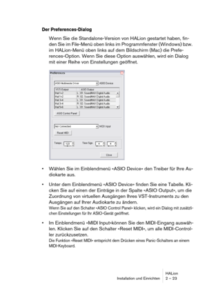 Page 23HALion
Installation und Einrichten 2 – 23
Der Preferences-Dialog
Wenn Sie die Standalone-Version von HALion gestartet haben, fin-
den Sie im File-Menü oben links im Programmfenster (Windows) bzw. 
im HALion-Menü oben links auf dem Bildschirm (Mac) die Prefe-
rences-Option. Wenn Sie diese Option auswählen, wird ein Dialog 
mit einer Reihe von Einstellungen geöffnet.
 Wählen Sie im Einblendmenü «ASIO Device» den Treiber für Ihre Au-
diokarte aus.
 Unter dem Einblendmenü «ASIO Device» finden Sie eine...