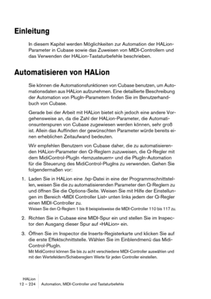 Page 224HALion
12 – 224 Automation, MIDI-Controller und Tastaturbefehle
Einleitung
In diesem Kapitel werden Möglichkeiten zur Automation der HALion-
Parameter in Cubase sowie das Zuweisen von MIDI-Controllern und 
das Verwenden der HALion-Tastaturbefehle beschrieben.
Automatisieren von HALion
Sie können die Automationsfunktionen von Cubase benutzen, um Auto-
mationsdaten aus HALion aufzunehmen. Eine detaillierte Beschreibung 
der Automation von PlugIn-Parametern finden Sie im Benutzerhand-
buch von Cubase....