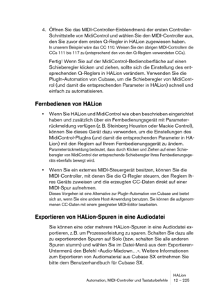 Page 225HALion
Automation, MIDI-Controller und Tastaturbefehle 12 – 225
4. Öffnen Sie das MIDI-Controller-Einblendmenü der ersten Controller-
Schnittstelle von MidiControl und wählen Sie den MIDI-Controller aus, 
den Sie zuvor dem ersten Q-Regler in HALion zugewiesen haben.
In unserem Beispiel wäre das CC 110. Weisen Sie den übrigen MIDI-Controllern die 
CCs 111 bis 117 zu (entsprechend den von den Q-Reglern verwendeten CCs).
Fertig! Wenn Sie auf der MidiControl-Bedienoberfläche auf einen 
Schieberegler klicken...