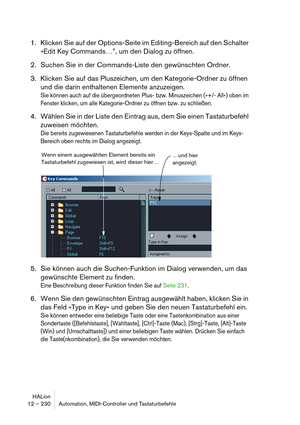 Page 230HALion
12 – 230 Automation, MIDI-Controller und Tastaturbefehle
1. Klicken Sie auf der Options-Seite im Editing-Bereich auf den Schalter 
»Edit Key Commands…”, um den Dialog zu öffnen.
2. Suchen Sie in der Commands-Liste den gewünschten Ordner.
3. Klicken Sie auf das Pluszeichen, um den Kategorie-Ordner zu öffnen 
und die darin enthaltenen Elemente anzuzeigen.
Sie können auch auf die übergeordneten Plus- bzw. Minuszeichen (»+/- All«) oben im 
Fenster klicken, um alle Kategorie-Ordner zu öffnen bzw. zu...