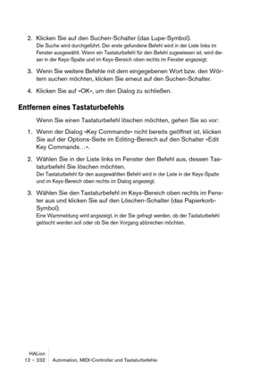 Page 232HALion
12 – 232 Automation, MIDI-Controller und Tastaturbefehle
2. Klicken Sie auf den Suchen-Schalter (das Lupe-Symbol).
Die Suche wird durchgeführt. Der erste gefundene Befehl wird in der Liste links im 
Fenster ausgewählt. Wenn ein Tastaturbefehl für den Befehl zugewiesen ist, wird die-
ser in der Keys-Spalte und im Keys-Bereich oben rechts im Fenster angezeigt.
3. Wenn Sie weitere Befehle mit dem eingegebenen Wort bzw. den Wör-
tern suchen möchten, klicken Sie erneut auf den Suchen-Schalter.
4....