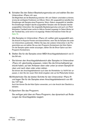 Page 236HALion
13 – 236 Lehrgänge
8.Schalten Sie den Select-Bearbeitungsmodus ein und wählen Sie den 
Unterordner »Piano mf« aus.
Die Möglichkeit, bei der Bearbeitung zwischen »All« und »Select« umschalten zu können, 
ist eine der wichtigsten Funktionen von HALion. Wenn »All« ausgewählt ist, betreffen Ihre 
Einstellungen alle Samples eines Programms. Wenn »Select« ausgewählt ist, betreffen 
Ihre Einstellungen lediglich das/die ausgewählten Samples oder die Samples des/der 
ausgewählten Unterordner. Der...