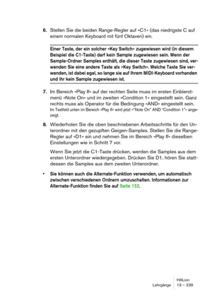 Page 239HALion
Lehrgänge 13 – 239
6.Stellen Sie die beiden Range-Regler auf »C1« (das niedrigste C auf 
einem normalen Keyboard mit fünf Oktaven) ein.
Einer Taste, der ein solcher »Key Switch« zugewiesen wird (in diesem 
Beispiel die C1-Taste) darf kein Sample zugewiesen sein. Wenn der 
Sample-Ordner Samples enthält, die dieser Taste zugewiesen sind, ver-
wenden Sie eine andere Taste als »Key Switch«. Welche Taste Sie ver-
wenden, ist dabei egal, so lange sie auf Ihrem MIDI-Keyboard vorhanden 
und ihr kein...