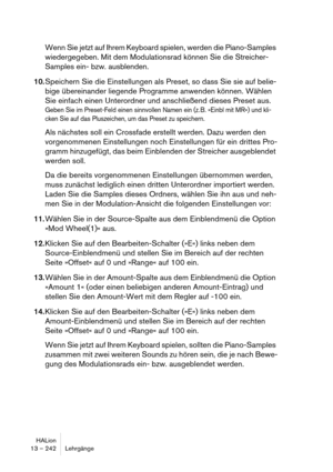 Page 242HALion
13 – 242 Lehrgänge
Wenn Sie jetzt auf Ihrem Keyboard spielen, werden die Piano-Samples 
wiedergegeben. Mit dem Modulationsrad können Sie die Streicher-
Samples ein- bzw. ausblenden.
10.Speichern Sie die Einstellungen als Preset, so dass Sie sie auf belie-
bige übereinander liegende Programme anwenden können. Wählen 
Sie einfach einen Unterordner und anschließend dieses Preset aus.
Geben Sie im Preset-Feld einen sinnvollen Namen ein (z. B. »Einbl mit MR«) und kli-
cken Sie auf das Pluszeichen, um...