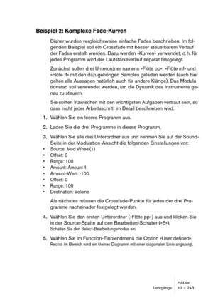 Page 243HALion
Lehrgänge 13 – 243
Beispiel 2: Komplexe Fade-Kurven
Bisher wurden vergleichsweise einfache Fades beschrieben. Im fol-
genden Beispiel soll ein Crossfade mit besser steuerbarem Verlauf 
der Fades erstellt werden. Dazu werden »Kurven« verwendet, d. h. für 
jedes Programm wird der Lautstärkeverlauf separat festgelegt.
Zunächst sollen drei Unterordner namens »Flöte pp«, »Flöte mf« und 
»Flöte ff« mit den dazugehörigen Samples geladen werden (auch hier 
gelten alle Aussagen natürlich auch für andere...