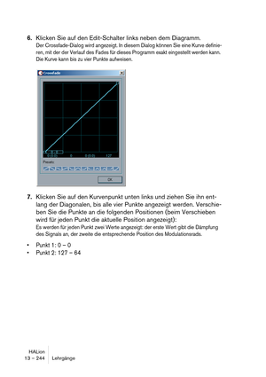 Page 244HALion
13 – 244 Lehrgänge
6.Klicken Sie auf den Edit-Schalter links neben dem Diagramm.
Der Crossfade-Dialog wird angezeigt. In diesem Dialog können Sie eine Kurve definie-
ren, mit der der Verlauf des Fades für dieses Programm exakt eingestellt werden kann. 
Die Kurve kann bis zu vier Punkte aufweisen.
7.Klicken Sie auf den Kurvenpunkt unten links und ziehen Sie ihn ent-
lang der Diagonalen, bis alle vier Punkte angezeigt werden. Verschie-
ben Sie die Punkte an die folgenden Positionen (beim Verschieben...