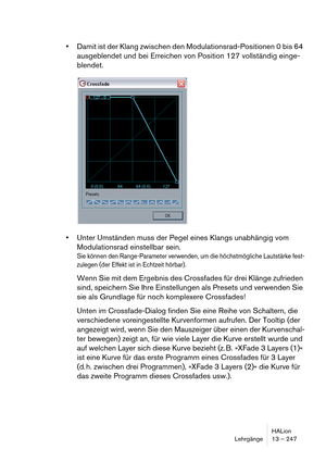 Page 247HALion
Lehrgänge 13 – 247
Damit ist der Klang zwischen den Modulationsrad-Positionen 0 bis 64 
ausgeblendet und bei Erreichen von Position 127 vollständig einge-
blendet. 
Unter Umständen muss der Pegel eines Klangs unabhängig vom 
Modulationsrad einstellbar sein.
Sie können den Range-Parameter verwenden, um die höchstmögliche Lautstärke fest-
zulegen (der Effekt ist in Echtzeit hörbar).
Wenn Sie mit dem Ergebnis des Crossfades für drei Klänge zufrieden 
sind, speichern Sie Ihre Einstellungen als Presets...