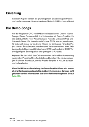 Page 26HALion
3 – 26 HALion – Übersicht über das Programm
Einleitung
In diesem Kapitel werden die grundlegenden Bearbeitungsmethoden 
und -verfahren sowie die verschiedenen Seiten in HALion kurz erläutert.
Die Demo-Songs
Auf der Programm-DVD von HALion befindet sich der Ordner »Demo 
Songs«. Dieser Ordner enthält drei Unterordner mit Demo-Projekten für 
drei gebräuchliche Host-Anwendungen: Nuendo, Cubase SX/SL und 
Cakewalk Sonar. Für Nuendo und Cubase SX/SL stehen jeweils zwei, 
für Cakewalk Sonar nur ein...