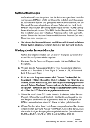 Page 251HALion
Beschreibung des HALion-Contents 14 – 251
Systemanforderungen
Außer einem Computersystem, das die Anforderungen Ihrer Host-An-
wendung und HALion erfüllt, benötigen Sie lediglich ein 6-kanaliges 
(5.1) Surround-System und genügend freien Arbeitsspeicher, um die 
Surround-Samples abspielen zu können. Dabei reichen dank der in 
HALion eingesetzten Streaming-Technologie bereits 100 MB verfüg-
barer Arbeitsspeicher aus (d. h. RAM für den Sample-Content). Wenn 
Sie feststellen, dass der verfügbare...