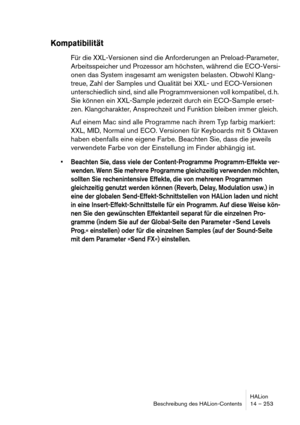 Page 253HALion
Beschreibung des HALion-Contents 14 – 253
Kompatibilität
Für die XXL-Versionen sind die Anforderungen an Preload-Parameter, 
Arbeitsspeicher und Prozessor am höchsten, während die ECO-Versi-
onen das System insgesamt am wenigsten belasten. Obwohl Klang-
treue, Zahl der Samples und Qualität bei XXL- und ECO-Versionen 
unterschiedlich sind, sind alle Programmversionen voll kompatibel, d. h. 
Sie können ein XXL-Sample jederzeit durch ein ECO-Sample erset-
zen. Klangcharakter, Ansprechzeit und...