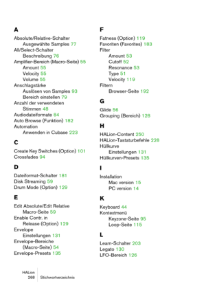 Page 268HALion
 268 Stichwortverzeichnis
A
Absolute/Relative-Schalter
Ausgewählte Samples
 77
All/Select-Schalter
Beschreibung
 76
Amplifier-Bereich (Macro-Seite)
 55
Amount
 55
Velocity
 55
Volume
 55
Anschlagstärke
Auslösen von Samples
 93
Bereich einstellen
 79
Anzahl der verwendeten
Stimmen
 48
Audiodateiformate
 84
Auto Browse (Funktion)
 182
Automation
Anwenden in Cubase
 223
C
Create Key Switches (Option) 101
Crossfades
 94
D
Dateiformat-Schalter 181
Disk Streaming
 59
Drum Mode (Option)
 129
E
Edit...