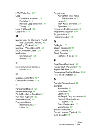 Page 269HALion
Stichwortverzeichnis 269
LFO-Wellenform 127
Loop
Crossfade erstellen
 112
Einstellen
 111
Release-Loop einstellen
 114
Tuning
 115
Loop (Hüllkurve)
 137
Loop-Sets
 110
M
Masterregler für Stimmung (Tune) 
und Lautstärke (Volume)
 48
MegaTrig (Funktion)
 147
Memory – Voice (Bereich)
 197
MIDI-Controller-Daten
 226
Modulation
Einstellungen
 138
Presets
 145
N
Nicht gefundene Samples
suchen
 103
O
Oszillatorwellenform 127
Overlap (Parameter)
 128
P
Panorama (Regler) 120
Parameteranzeige
 46...