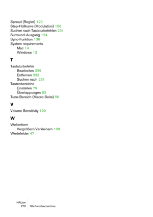 Page 270HALion
 270 Stichwortverzeichnis
Spread (Regler) 120
Step-Hüllkurve (Modulation)
 156
Suchen nach Tastaturbefehlen
 231
Surround-Ausgang
 124
Sync-Funktion
 136
System requirements
Mac
 14
Windows
 13
T
Tastaturbefehle
Bearbeiten
 229
Entfernen
 232
Suchen nach
 231
Tastenbereiche
Einstellen
 79
Überlappungen
 92
Tune-Bereich (Macro-Seite)
 56
V
Volume Sensitivity 199
W
Wellenform
Vergrößern/Verkleinern
 109
Wertefelder
 47 