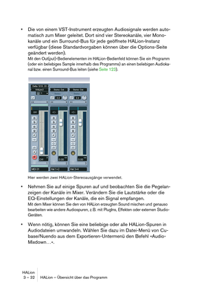 Page 32HALion
3 – 32 HALion – Übersicht über das Programm
Die von einem VST-Instrument erzeugten Audiosignale werden auto-
matisch zum Mixer geleitet. Dort sind vier Stereokanäle, vier Mono-
kanäle und ein Surround-Bus für jede geöffnete HALion-Instanz 
verfügbar (diese Standardvorgaben können über die Options-Seite 
geändert werden). 
Mit den Out(put)-Bedienelementen im HALion-Bedienfeld können Sie ein Programm 
(oder ein beliebiges Sample innerhalb des Programms) an einen beliebigen Audioka-
nal bzw. einen...