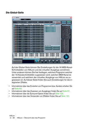 Page 36HALion
3 – 36 HALion – Übersicht über das Programm
Die Global-Seite
Auf der Global-Seite können Sie Einstellungen für die 16 MIDI-Kanal-
Schnittstellen von HALion und die virtuellen Ausgänge vornehmen. 
Unter anderem können Sie hier festlegen, welches Programm welcher 
der 16 Kanalschnittstellen zugewiesen wird, welchen MIDI-Kanal es 
verwendet und welchem der virtuellen Ausgänge von HALion es zu-
gewiesen ist. Auf dieser Seite finden Sie auch Einstellungen für die in-
tegrierten Effekte.
 Informationen...