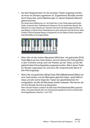 Page 45HALion
HALion – Übersicht über das Programm 3 – 45
Auf dem Keyboard kann für die einzelnen Tasten angezeigt werden, 
ob ihnen ein Sample zugewiesen ist. Zugewiesene Samples werden 
durch blaue bzw. grüne Markierungen im oberen Keyboard-Bereich 
gekennzeichnet.
Die Länge dieser Markierung, d. h. die Anzahl der in einer Farbe gekennzeichneten 
Tasten, entspricht dem Tastenbereich (»Keyzone«) für ein bestimmtes Sample. Der 
Wechsel von einem Sample zum nächsten wird durch die Farbe gekennzeichnet, so 
dass...