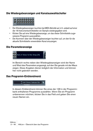 Page 46HALion
3 – 46 HALion – Übersicht über das Programm
Die Wiedergabeanzeigen und Kanalauswahlschalter
 Die Wiedergabeanzeigen leuchten bei MIDI-Aktivität auf, d. h. sobald auf einer 
der 16 Instrumentschnittstellen ein Sample wiedergegeben wird.
 Klicken Sie auf eine Wiedergabeanzeige, um das dieser Schnittstelle zuge-
wiesene Programm auszuwählen.
 Die Nummern über den Wiedergabeanzeigen leuchten auf, um den für die 
aktuelle Schnittstelle verwendeten Kanal anzuzeigen.
Die Parameteranzeige
Im Bereich...