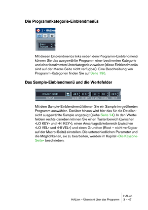 Page 47HALion
HALion – Übersicht über das Programm 3 – 47
Die Programmkategorie-Einblendmenüs
Mit diesen Einblendmenüs links neben dem Programm-Einblendmenü 
können Sie das ausgewählte Programm einer bestimmten Kategorie 
und einer bestimmten Unterkategorie zuweisen (diese Einblendmenüs 
sind auf der Macro-Seite nicht verfügbar). Eine Beschreibung von 
Programm-Kategorien finden Sie auf Seite 190.
Das Sample-Einblendmenü und die Wertefelder
Mit dem Sample-Einblendmenü können Sie ein Sample im geöffneten...