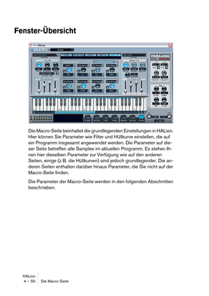 Page 50HALion
4 – 50 Die Macro-Seite
Fenster-Übersicht
Die Macro-Seite beinhaltet die grundlegenden Einstellungen in HALion. 
Hier können Sie Parameter wie Filter und Hüllkurve einstellen, die auf 
ein Programm insgesamt angewendet werden. Die Parameter auf die-
ser Seite betreffen alle Samples im aktuellen Programm. Es stehen Ih-
nen hier dieselben Parameter zur Verfügung wie auf den anderen 
Seiten, einige (z. B. die Hüllkurven) sind jedoch grundlegender. Die an-
deren Seiten enthalten darüber hinaus...