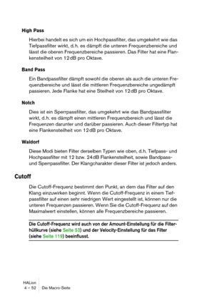 Page 52HALion
4 – 52 Die Macro-Seite
High Pass
Hierbei handelt es sich um ein Hochpassfilter, das umgekehrt wie das 
Tiefpassfilter wirkt, d. h. es dämpft die unteren Frequenzbereiche und 
lässt die oberen Frequenzbereiche passieren. Das Filter hat eine Flan-
kensteilheit von 12 dB pro Oktave.
Band Pass
Ein Bandpassfilter dämpft sowohl die oberen als auch die unteren Fre-
quenzbereiche und lässt die mittleren Frequenzbereiche ungedämpft 
passieren. Jede Flanke hat eine Steilheit von 12 dB pro Oktave.
Notch
Dies...